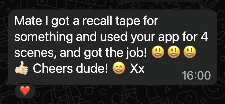 WhatsApp message from an actor who tested the app: Mate I got a recall tape for something and used your app for 4 scenes, and got the job. Cheers dude.